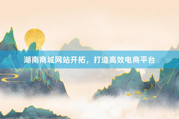 湖南商城网站开拓，打造高效电商平台